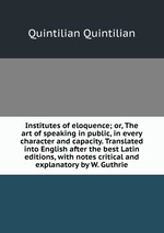 Institutes of eloquence; or, The art of speaking in public, in every character and capacity. Translated into English after the best Latin editions, with notes critical and explanatory by W. Guthrie