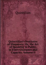 Quinctilian`s Institutes of Eloquence: Or, the Art of Speaking in Public, in Every Character and Capacity, Volume 1