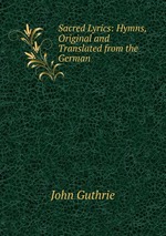 Sacred Lyrics: Hymns, Original and Translated from the German