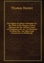 The Rights of Labour Defended: Or, the Trial of the Glasgow Cotton Spinners for the Alleged Crime of Conspiracy, &c. &c., to Maintain Or Raise the . the High Court of Justiciary at Edinburgh