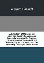 A Selection of Movements from the Cavalry Regulations: Generally Intended As Practical Illustrations for Young Officers, Particularly for the Hon. . and the Yeomanry Cavalry of Great Britain
