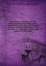 The History of Creation: Or the Development of the Earth and Its Inhabitants by the Action of Natural Causes. a Popular Exposition of the Doctrine of . of Darwin, Goethe, and Lamarck in Particular