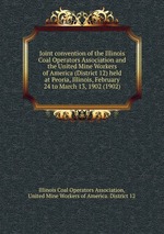 Joint convention of the Illinois Coal Operators Association and the United Mine Workers of America (District 12) held at Peoria, Illinois, February 24 to March 13, 1902 (1902)