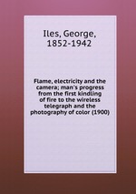 Flame, electricity and the camera; man`s progress from the first kindling of fire to the wireless telegraph and the photography of color (1900)