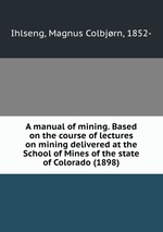 A manual of mining. Based on the course of lectures on mining delivered at the School of Mines of the state of Colorado (1898)
