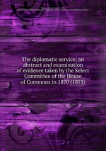 The diplomatic service; an abstract and examination of evidence taken by the Select Committee of the House of Commons in 1870 (1871)