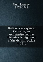 Britain`s case against Germany; an examination of the historical background of the German action in 1914