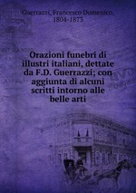 Orazioni funebri di illustri italiani, dettate da F.D. Guerrazzi; con aggiunta di alcuni scritti intorno alle belle arti