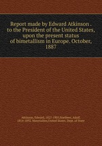 Report made by Edward Atkinson . to the President of the United States, upon the present status of bimetallism in Europe. October, 1887