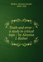 Truth and error : a study in critical logic / by Aloysius J. Rother