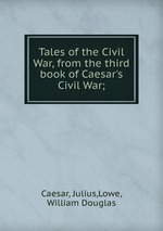 Tales of the Civil War, from the third book of Caesar`s Civil War;