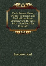 Paris, Rouen, Havre, Dieppe, Boulogne, und die drei Eisenbahn-Strassen vom Rhein bis Paris : Handbuch fr Reisende