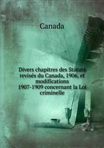 Divers chapitres des Statuts reviss du Canada, 1906, et modifications 1907-1909 concernant la Loi criminelle