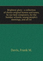 Brightest glory : a collection of choice original hymns and tunes, by our best composers, for the Sunday-schools, young people`s meetings, and all rel