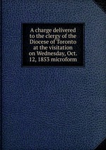 A charge delivered to the clergy of the Diocese of Toronto at the visitation on Wednesday, Oct. 12, 1853 microform