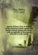Speech of Henry Clay, in defence of the American system, against the British colonial system microform : with an appendix of documents referred to in the speech