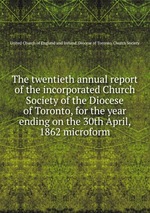 The twentieth annual report of the incorporated Church Society of the Diocese of Toronto, for the year ending on the 30th April, 1862 microform