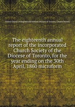 The eighteenth annual report of the incorporated Church Society of the Diocese of Toronto, for the year ending on the 30th April, 1860 microform