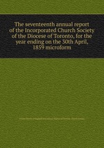 The seventeenth annual report of the Incorporated Church Society of the Diocese of Toronto, for the year ending on the 30th April, 1859 microform
