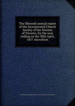 The fifteenth annual report of the Incorporated Church Society of the Diocese of Toronto, for the year ending on the 30th April, 1857 microform