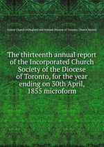 The thirteenth annual report of the Incorporated Church Society of the Diocese of Toronto, for the year ending on 30th April, 1855 microform