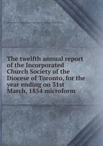 The twelfth annual report of the Incorporated Church Society of the Diocese of Toronto, for the year ending on 31st March, 1854 microform
