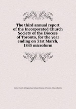 The third annual report of the Incorporated Church Society of the Diocese of Toronto, for the year ending on 31st March, 1845 microform