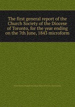The first general report of the Church Society of the Diocese of Toronto, for the year ending on the 7th June, 1843 microform