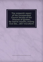 The sixteenth report of the Incorporated Church Society of the Diocese of Quebec, for twelve months, ending 31st Dec., 1857 microform