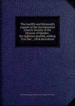 The twelfth and thirteenth reports of the Incorporated Church Society of the Diocese of Quebec, for eighteen months, ending 31st Dec., 1854 microform