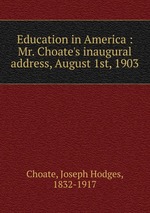 Education in America : Mr. Choate`s inaugural address, August 1st, 1903