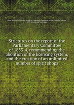 Strictures on the report of the Parliamentary Committee of 1853-4, recommending the abolition of the licensing system, and the creation of an unlimited number of spirit shops