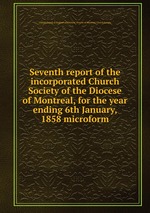 Seventh report of the incorporated Church Society of the Diocese of Montreal, for the year ending 6th January, 1858 microform