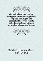 Genetic theory of reality, being the outcome of genetic logic as issuing in the aesthetic theory of reality called pancalism, with an extended glossary of terms