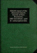 Fiftieth report of the Diocesan Church Society of New Brunswick, 1885 microform : part II : subscription lists