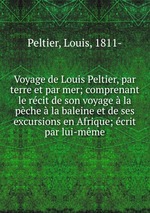 Voyage de Louis Peltier, par terre et par mer; comprenant le rcit de son voyage  la pche  la baleine et de ses excursions en Afrique; crit par lui-mme