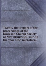 Twenty first report of the proceedings of the Diocesan Church Society of New Brunswick, during the year 1856 microform