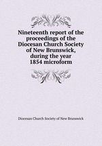 Nineteenth report of the proceedings of the Diocesan Church Society of New Brunswick, during the year 1854 microform