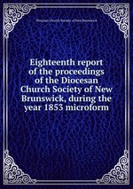 Eighteenth report of the proceedings of the Diocesan Church Society of New Brunswick, during the year 1853 microform
