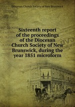 Sixteenth report of the proceedings of the Diocesan Church Society of New Brunswick, during the year 1851 microform