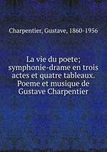 La vie du poete; symphonie-drame en trois actes et quatre tableaux. Poeme et musique de Gustave Charpentier