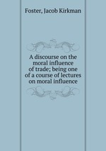 A discourse on the moral influence of trade; being one of a course of lectures on moral influence