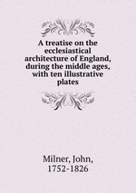 A treatise on the ecclesiastical architecture of England, during the middle ages, with ten illustrative plates