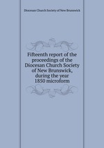 Fifteenth report of the proceedings of the Diocesan Church Society of New Brunswick, during the year 1850 microform