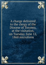 A charge delivered to the clergy of the Diocese of Toronto, at the visitation, on Tuesday, June 12, 1860 microform