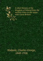 A short history of the kingdom of Ireland from the earliest times to the union with Great Britain
