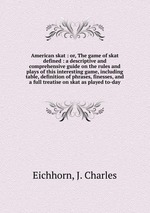 American skat : or, The game of skat defined : a descriptive and comprehensive guide on the rules and plays of this interesting game, including table, definition of phrases, finesses, and a full treatise on skat as played to-day