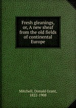 Fresh gleanings, or, A new sheaf from the old fields of continental Europe