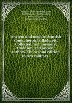 Ancient and modern Scottish songs, heroic ballads, etc. Collected from memory, tradition, and ancient authors. The second edition. In two volumes.