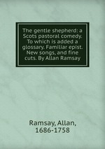 The gentle shepherd: a Scots pastoral comedy. To which is added a glossary. Familiar epist. New songs, and fine cuts. By Allan Ramsay